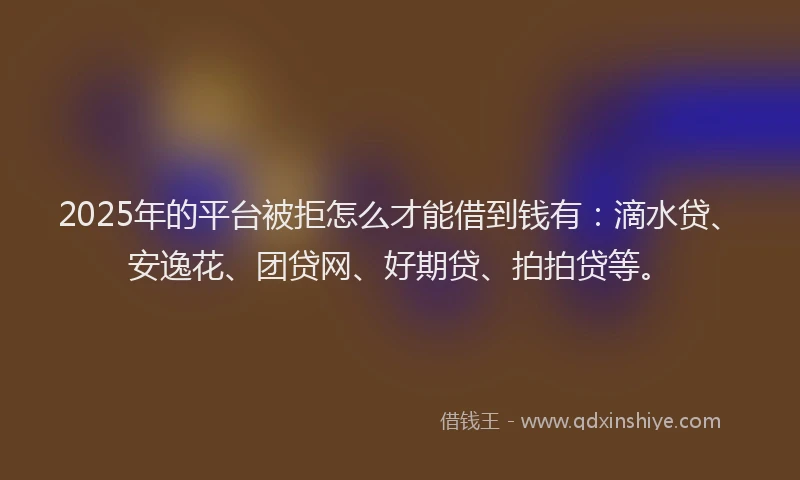 2025年的平台被拒怎么才能借到钱有：滴水贷、安逸花、团贷网、好期贷、拍拍贷等。