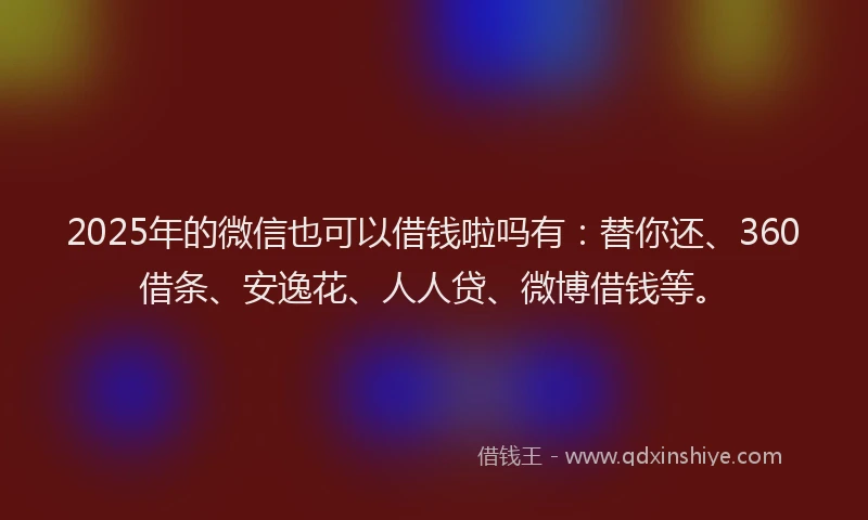 2025年的微信也可以借钱啦吗有：替你还、360借条、安逸花、人人贷、微博借钱等。
