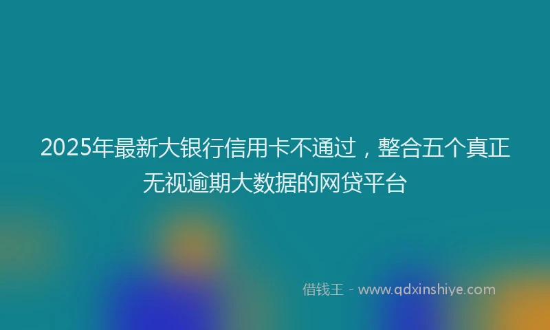 2025年最新大银行信用卡不通过，整合五个真正无视逾期大数据的网贷平台