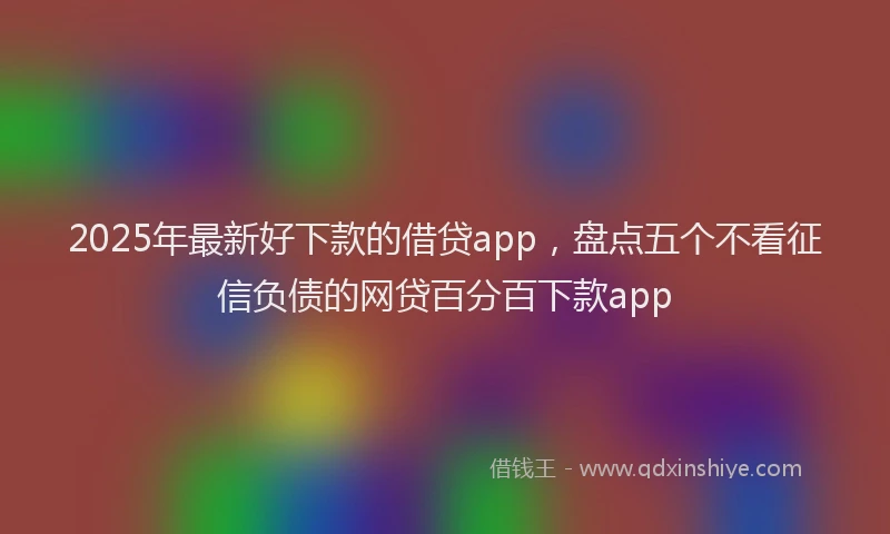 2025年最新好下款的借贷app，盘点五个不看征信负债的网贷百分百下款app