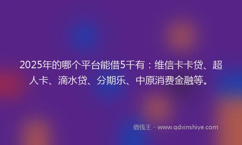 2025年的哪个平台能借5千有：维信卡卡贷、超人卡、滴水贷、分期乐、中原消费金融等。