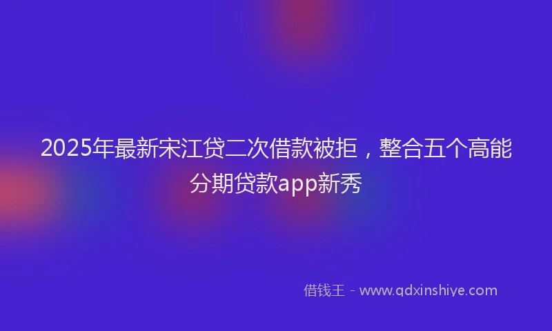 2025年最新宋江贷二次借款被拒，整合五个高能分期贷款app新秀