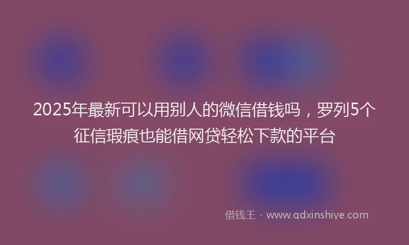 2025年最新可以用别人的微信借钱吗，罗列5个征信瑕疵也能借网贷轻松下款的平台
