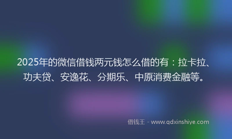 2025年的微信借钱两元钱怎么借的有：拉卡拉、功夫贷、安逸花、分期乐、中原消费金融等。