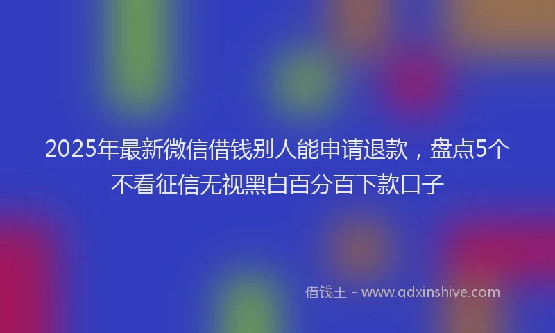 2025年最新微信借钱别人能申请退款，盘点5个不看征信无视黑白百分百下款口子