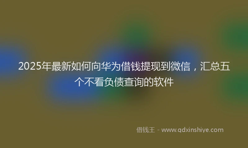 2025年最新如何向华为借钱提现到微信，汇总五个不看负债查询的软件
