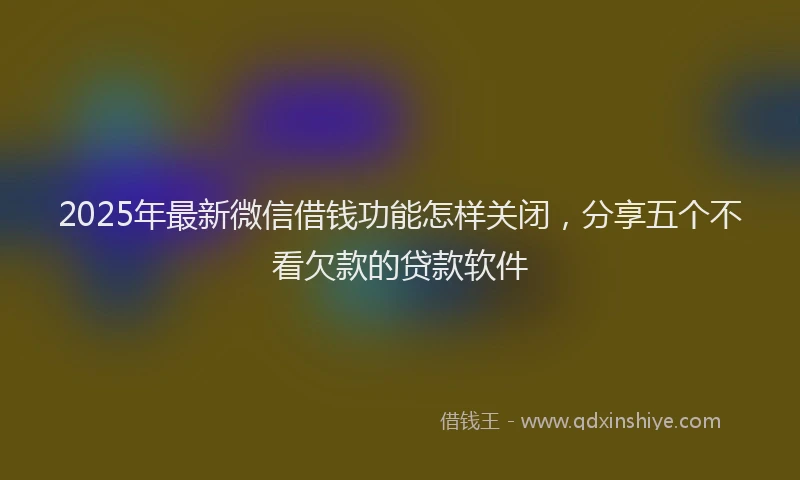 2025年最新微信借钱功能怎样关闭，分享五个不看欠款的贷款软件