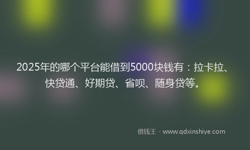 2025年的哪个平台能借到5000块钱有：拉卡拉、快贷通、好期贷、省呗、随身贷等。