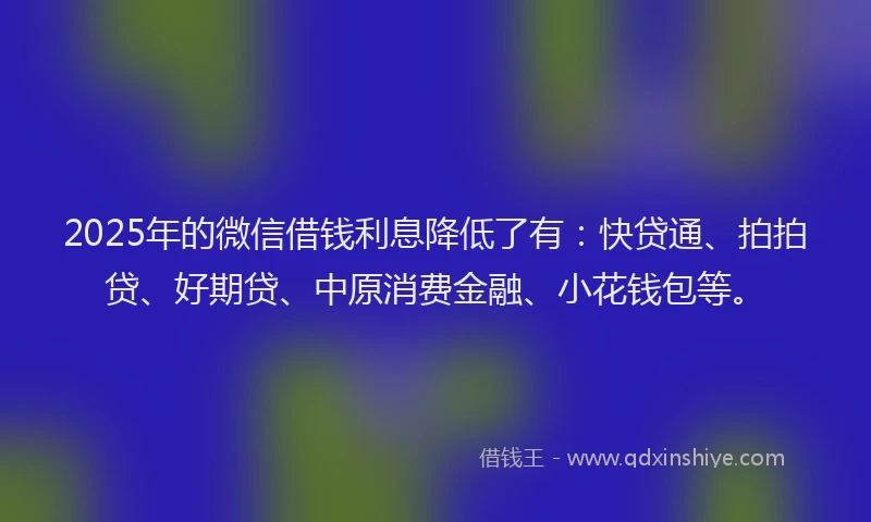2025年的微信借钱利息降低了有：快贷通、拍拍贷、好期贷、中原消费金融、小花钱包等。