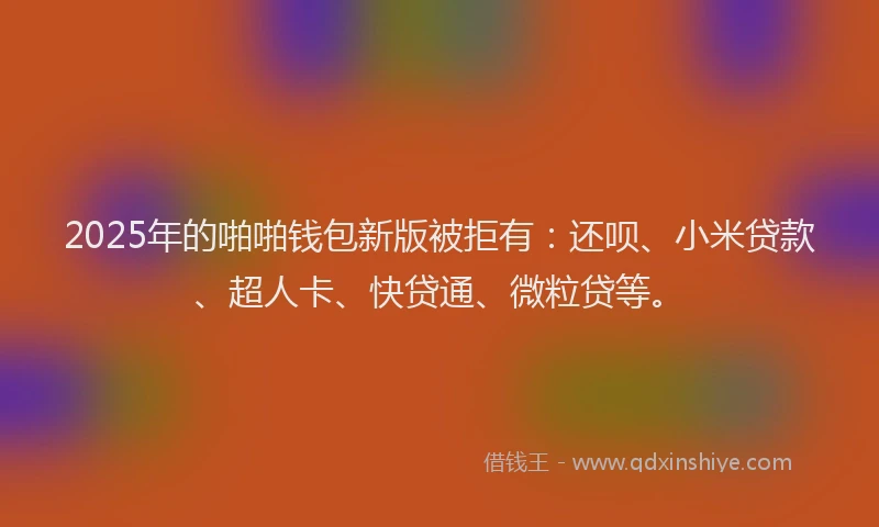 2025年的啪啪钱包新版被拒有：还呗、小米贷款、超人卡、快贷通、微粒贷等。