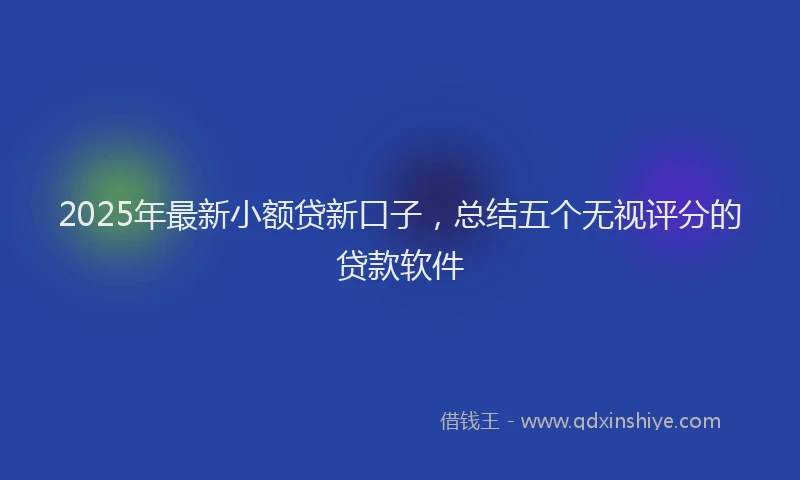2025年最新小额贷新口子，总结五个无视评分的贷款软件