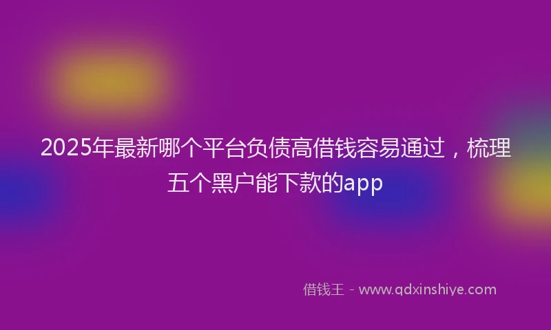 2025年最新哪个平台负债高借钱容易通过，梳理五个黑户能下款的app