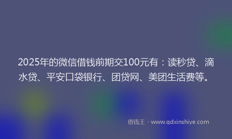 2025年的微信借钱前期交100元有：读秒贷、滴水贷、平安口袋银行、团贷网、美团生活费等。