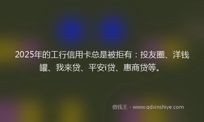 2025年的工行信用卡总是被拒有：投友圈、洋钱罐、我来贷、平安i贷、惠商贷等。