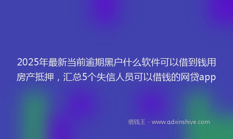 2025年最新当前逾期黑户什么软件可以借到钱用房产抵押，汇总5个失信人员可以借钱的网贷app