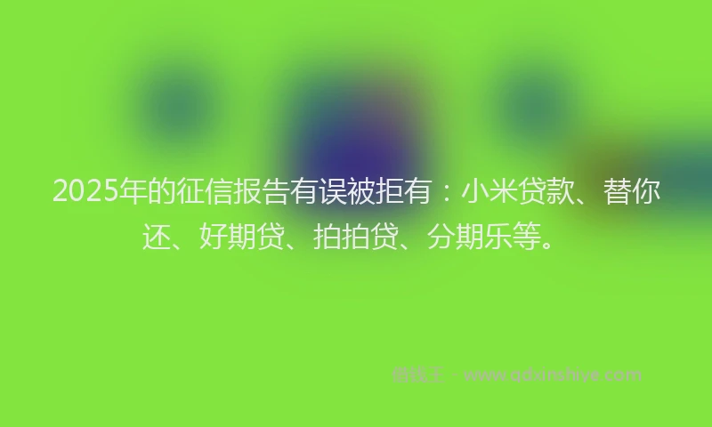 2025年的征信报告有误被拒有：小米贷款、替你还、好期贷、拍拍贷、分期乐等。
