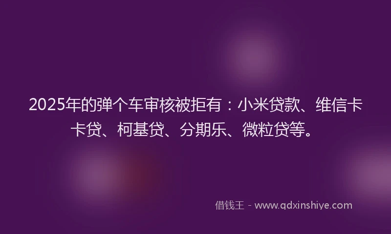 2025年的弹个车审核被拒有：小米贷款、维信卡卡贷、柯基贷、分期乐、微粒贷等。