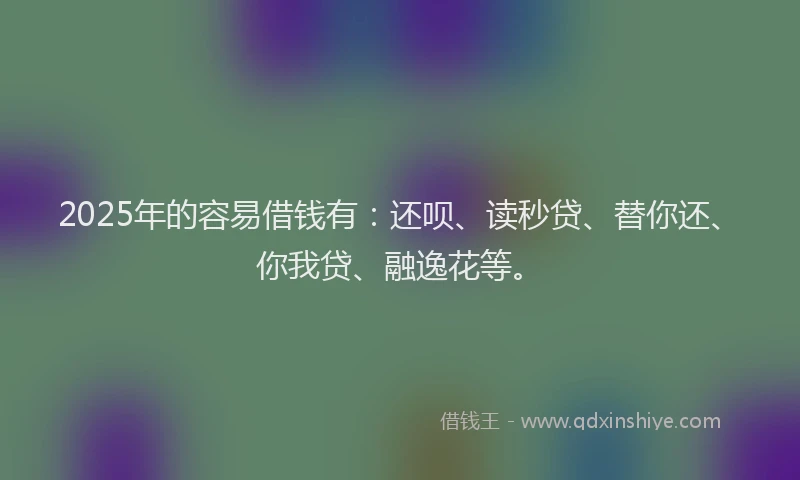 2025年的容易借钱有：还呗、读秒贷、替你还、你我贷、融逸花等。