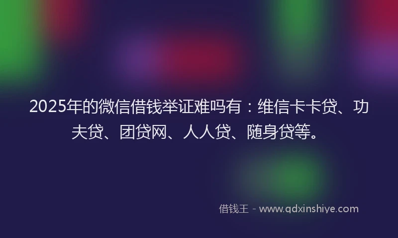 2025年的微信借钱举证难吗有：维信卡卡贷、功夫贷、团贷网、人人贷、随身贷等。
