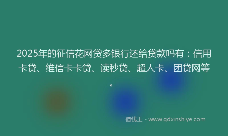 2025年的征信花网贷多银行还给贷款吗有：信用卡贷、维信卡卡贷、读秒贷、超人卡、团贷网等。