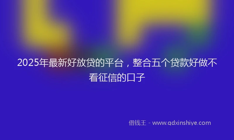 2025年最新好放贷的平台，整合五个贷款好做不看征信的口子
