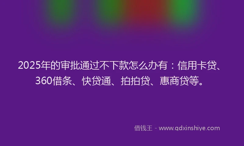 2025年的审批通过不下款怎么办有：信用卡贷、360借条、快贷通、拍拍贷、惠商贷等。