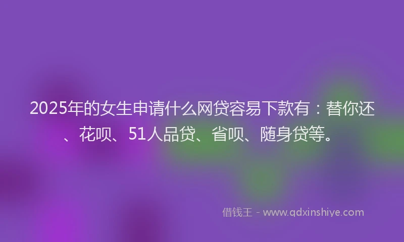 2025年的女生申请什么网贷容易下款有：替你还、花呗、51人品贷、省呗、随身贷等。