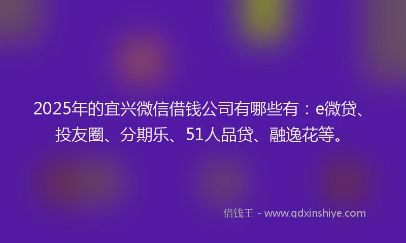 2025年的宜兴微信借钱公司有哪些有：e微贷、投友圈、分期乐、51人品贷、融逸花等。