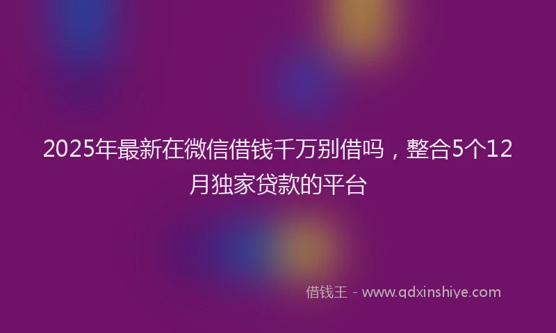 2025年最新在微信借钱千万别借吗，整合5个12月独家贷款的平台