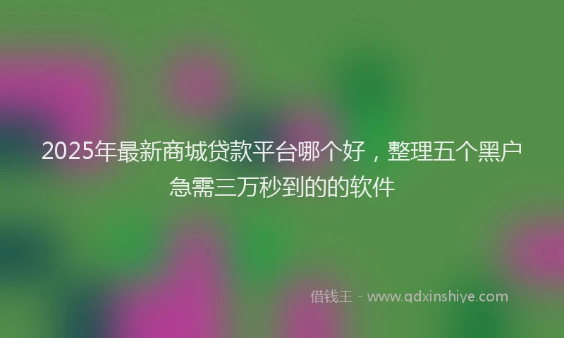 2025年最新商城贷款平台哪个好，整理五个黑户急需三万秒到的的软件
