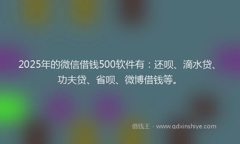 2025年的微信借钱500软件有：还呗、滴水贷、功夫贷、省呗、微博借钱等。