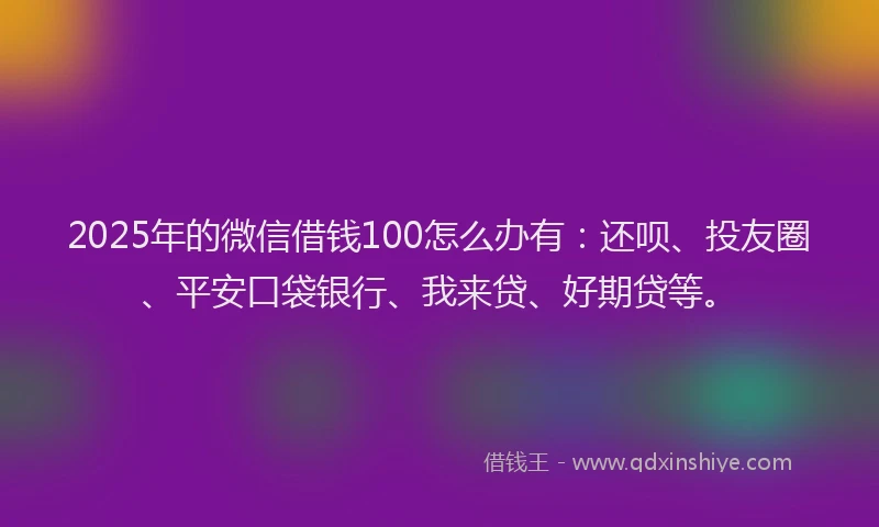 2025年的微信借钱100怎么办有：还呗、投友圈、平安口袋银行、我来贷、好期贷等。