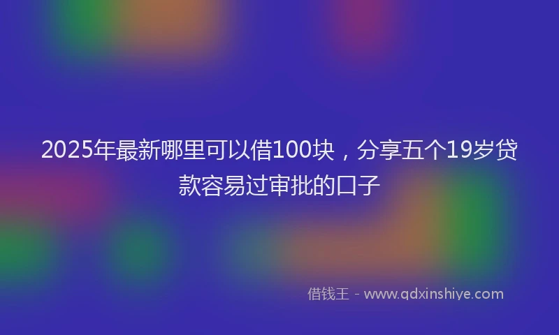 2025年最新哪里可以借100块，分享五个19岁贷款容易过审批的口子