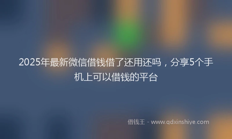 2025年最新微信借钱借了还用还吗，分享5个手机上可以借钱的平台