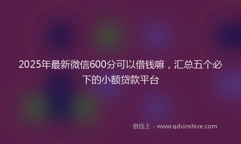 2025年最新微信600分可以借钱嘛，汇总五个必下的小额贷款平台