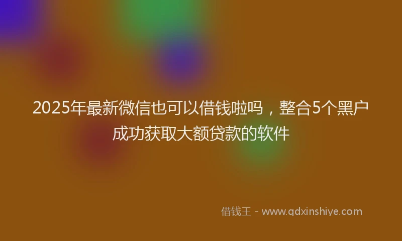 2025年最新微信也可以借钱啦吗，整合5个黑户成功获取大额贷款的软件
