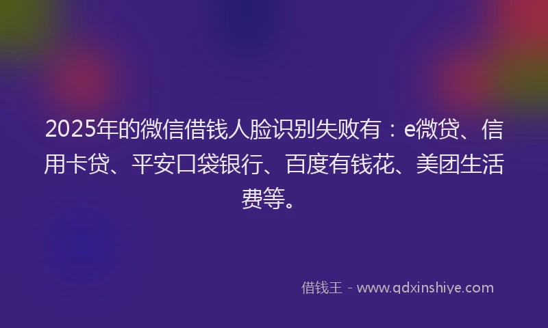 2025年的微信借钱人脸识别失败有：e微贷、信用卡贷、平安口袋银行、百度有钱花、美团生活费等。