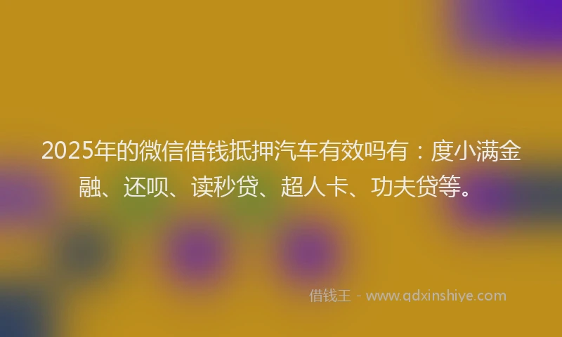2025年的微信借钱抵押汽车有效吗有：度小满金融、还呗、读秒贷、超人卡、功夫贷等。