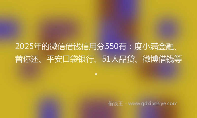 2025年的微信借钱信用分550有：度小满金融、替你还、平安口袋银行、51人品贷、微博借钱等。