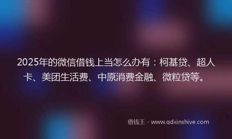 2025年的微信借钱上当怎么办有：柯基贷、超人卡、美团生活费、中原消费金融、微粒贷等。