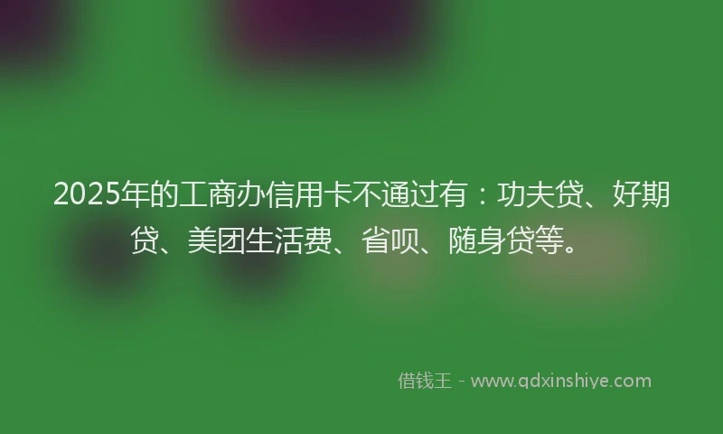 2025年的工商办信用卡不通过有：功夫贷、好期贷、美团生活费、省呗、随身贷等。
