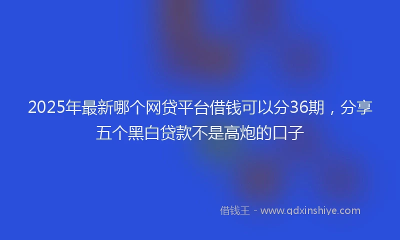 2025年最新哪个网贷平台借钱可以分36期，分享五个黑白贷款不是高炮的口子