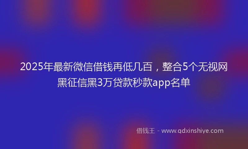 2025年最新微信借钱再低几百，整合5个无视网黑征信黑3万贷款秒款app名单