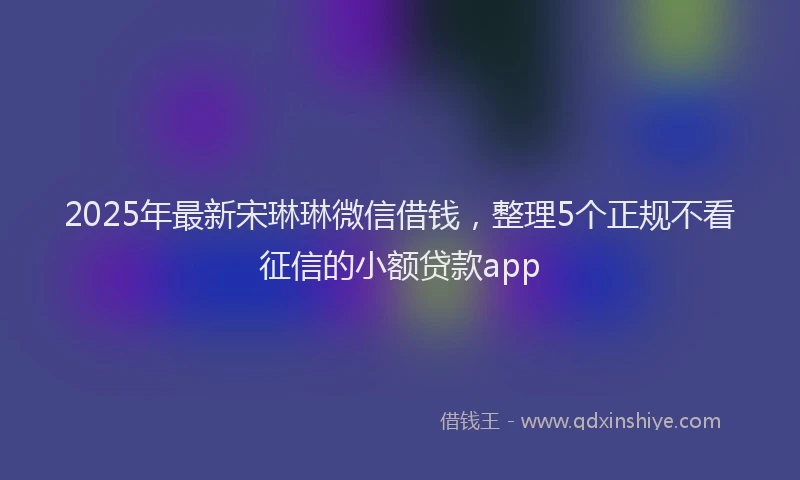 2025年最新宋琳琳微信借钱，整理5个正规不看征信的小额贷款app