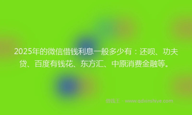 2025年的微信借钱利息一般多少有:还呗、功夫贷、百度有钱花、东方汇、中原消费金融等。