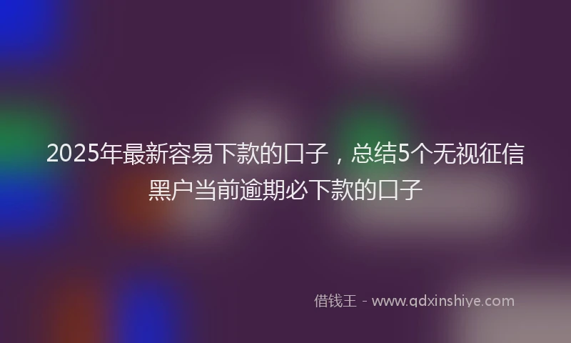 2025年最新容易下款的口子，总结5个无视征信黑户当前逾期必下款的口子