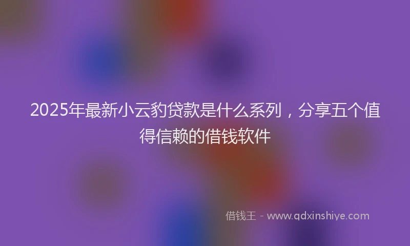2025年最新小云豹贷款是什么系列，分享五个值得信赖的借钱软件