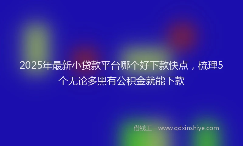 2025年最新小贷款平台哪个好下款快点，梳理5个无论多黑有公积金就能下款