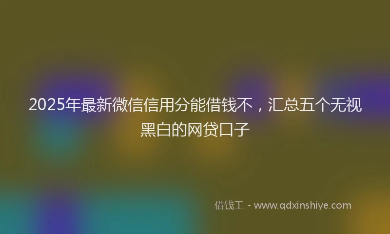 2025年最新微信信用分能借钱不，汇总五个无视黑白的网贷口子