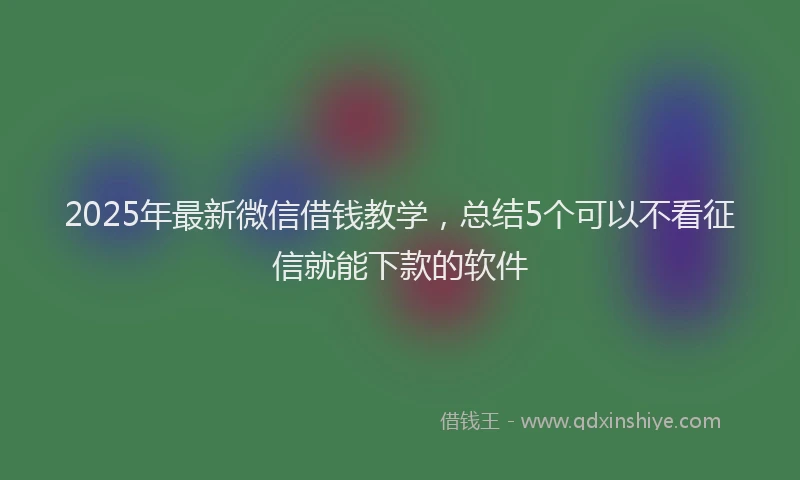 2025年最新微信借钱教学，总结5个可以不看征信就能下款的软件